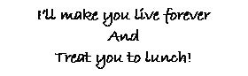 Text Box: I�ll make you live forever
And
Treat you to lunch!
